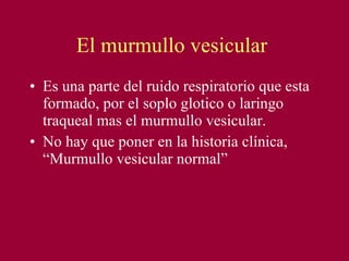 El murmullo vesicular  Es una parte del ruido respiratorio que esta formado, por el soplo glotico o laringo traqueal mas el murmullo vesicular. No hay que poner en la historia clínica, “Murmullo vesicular normal” 