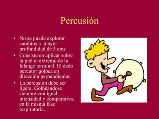 Percusión No se puede explorar cambios a  mayor profundidad de 5 cms Consiste en aplicar sobre la piel el extremo de la falange terminal. El dedo percutor golpea en dirección perpendicular. La percusión debe ser ligera. Golpéandose siempre con igual intensidad y comparativa, en la misma fase respiratoria. 