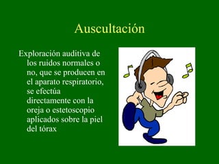 Auscultación Exploración auditiva de los ruidos normales o no, que se producen en el aparato respiratorio, se efectúa directamente con la oreja o estetoscopio aplicados sobre la piel del tórax 