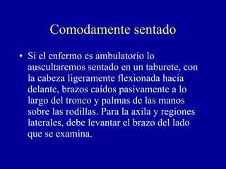 Comodamente sentado Si el enfermo es ambulatorio lo auscultaremos sentado en un taburete, con la cabeza ligeramente flexionada hacia delante, brazos caídos pasivamente a lo largo del tronco y palmas de las manos sobre las rodillas. Para la axila y regiones laterales, debe levantar el brazo del lado que se examina. 