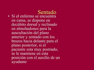 Sentado Si el enfermo se encuentra en cama, se dispone en decúbito dorsal y reclinado en almohadones para la auscultación del plano anterior y sentado con los brazos hacia delante para el plano posterior, si el paciente esta muy postrado, se le mantiene en esta posición con el auxilio de un ayudante 