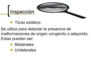 Inspección  Tórax estático: Bilaterales Unilaterales Se utiliza para detectar la presencia de malformaciones de origen congénito o adquirido. Estas pueden ser: 