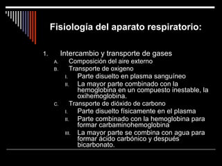 Fisiología del aparato respiratorio: Intercambio y transporte de gases Composición del aire externo Transporte de oxigeno Parte disuelto en plasma sanguíneo La mayor parte combinado con la hemoglobina en un compuesto inestable, la oxihemoglobina. Transporte de dióxido de carbono Parte disuelto físicamente en el plasma Parte combinado con la hemoglobina para formar carbaminohemoglobina La mayor parte se combina con agua para formar ácido carbónico y después bicarbonato. 