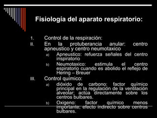 Fisiología del aparato respiratorio: Control de la respiración: En la protuberancia anular: centro apneustico y centro neumotaxico Apneustico: refuerza señales del centro inspiratorio Neumotaxico: estimula el centro espiratorio cuando es abolido el reflejo de Hering – Breuer Control químico: dióxido de carbono: factor químico principal en la regulación de la ventilación alveolar; actúa directamente sobre los centros bulbares. Oxigeno: factor químico menos importante; efecto indirecto sobre centros bulbares. 
