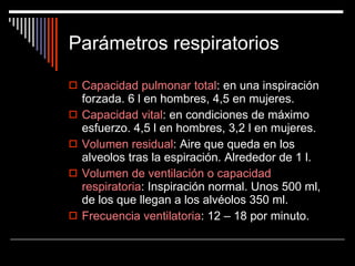 Parámetros respiratorios Capacidad pulmonar total : en una inspiración forzada. 6 l en hombres, 4,5 en mujeres. Capacidad vital : en condiciones de máximo esfuerzo. 4,5 l en hombres, 3,2 l en mujeres. Volumen residual : Aire que queda en los alveolos tras la espiración. Alrededor de 1 l. Volumen de ventilación o capacidad respiratoria : Inspiración normal. Unos 500 ml, de los que llegan a los alvéolos 350 ml. Frecuencia ventilatoria : 12 – 18 por minuto. 