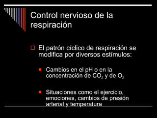 Control nervioso de la respiración El patrón cíclico de respiración se modifica por diversos estímulos: Cambios en el pH o en la concentración de CO 2  y de O 2 Situaciones como el ejercicio, emociones, cambios de presión arterial y temperatura 