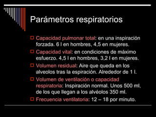 Parámetros respiratorios

 Capacidad pulmonar total: en una inspiración
    forzada. 6 l en hombres, 4,5 en mujeres.
   Capacidad vital: en condiciones de máximo
    esfuerzo. 4,5 l en hombres, 3,2 l en mujeres.
   Volumen residual: Aire que queda en los
    alveolos tras la espiración. Alrededor de 1 l.
   Volumen de ventilación o capacidad
    respiratoria: Inspiración normal. Unos 500 ml,
    de los que llegan a los alvéolos 350 ml.
   Frecuencia ventilatoria: 12 – 18 por minuto.
 