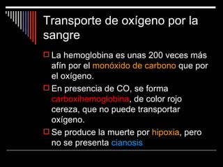 Transporte de oxígeno por la
sangre
 La hemoglobina es unas 200 veces más
  afín por el monóxido de carbono que por
  el oxígeno.
 En presencia de CO, se forma
  carboxihemoglobina, de color rojo
  cereza, que no puede transportar
  oxígeno.
 Se produce la muerte por hipoxia, pero
  no se presenta cianosis
 