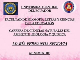 UNIVERSIDAD CENTRAL
DEL ECUADOR
FACULTAD DE FILOSOFÍA LETRAS Y CIENCIAS
DE LA EDUCACIÓN
CARRERA DE CIENCIAS NATURALES DEL
AMBIENTE , BIOLOGIA Y QUIMICA
MARÍA FERNANDA SEGOVIA
6to SEMESTRE
 