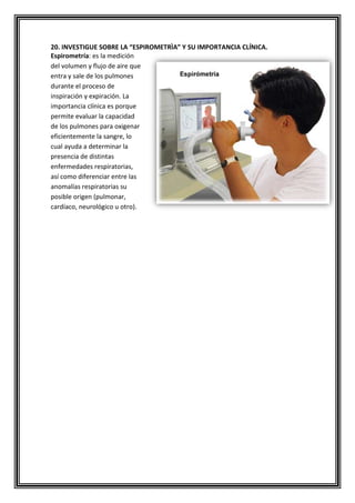 20. INVESTIGUE SOBRE LA “ESPIROMETRÌA” Y SU IMPORTANCIA CLÍNICA.
Espirometría: es la medición
del volumen y flujo de aire que
entra y sale de los pulmones
durante el proceso de
inspiración y expiración. La
importancia clínica es porque
permite evaluar la capacidad
de los pulmones para oxigenar
eficientemente la sangre, lo
cual ayuda a determinar la
presencia de distintas
enfermedades respiratorias,
así como diferenciar entre las
anomalías respiratorias su
posible origen (pulmonar,
cardíaco, neurológico u otro).
 