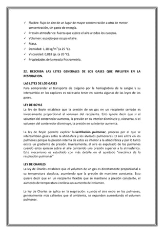  Fluidez: flujo de aire de un lugar de mayor concentración a otro de menor
concentración, sin gasto de energía.
 Presión atmosférica: fuerza que ejerce el aire a todos los cuerpos.
 Volumen: espacio que ocupa el aire.
 Masa.
 Densidad: 1,18 kg/m3
(a 25 °C).
 Viscosidad: 0,018 cp. (a 20 °C).
 Propiedades de la mezcla Psicrometría.
22. DESCRIBA LAS LEYES GENERALES DE LOS GASES QUE INFLUYEN EN LA
RESPIRACION.
LAS LEYES DE LOS GASES
Para comprender el transporte de oxígeno por la hemoglobina de la sangre y su
intercambio en los capilares es necesario tener en cuenta algunas de las leyes de los
gases.
LEY DE BOYLE
La ley de Boyle establece que la presión de un gas en un recipiente cerrado es
inversamente proporcional al volumen del recipiente. Esto quiere decir que si el
volumen del contenedor aumenta, la presión en su interior disminuye y, viceversa, si el
volumen del contenedor disminuye, la presión en su interior aumenta.
La ley de Boyle permite explicar la ventilación pulmonar, proceso por el que se
intercambian gases entre la atmósfera y los alvéolos pulmonares. El aire entra en los
pulmones porque la presión interna de estos es inferior a la atmosférica y por lo tanto
existe un gradiente de presión. Inversamente, el aire es expulsado de los pulmones
cuando estos ejercen sobre el aire contenido una presión superior a la atmosférica.
Este mecanismo es estudiado con más detalle en el apartado "mecánica de la
respiración pulmonar"
LEY DE CHARLES
La ley de Charles establece que el volumen de un gas es directamente proporcional a
su temperatura absoluta, asumiendo que la presión de mantiene constante. Esto
quiere decir que en un recipiente flexible que se mantiene a presión constante, el
aumento de temperatura conlleva un aumento del volumen.
La ley de Charles se aplica en la respiración: cuando el aire entra en los pulmones,
generalmente más calientes que el ambiente, se expanden aumentando el volumen
pulmonar.
 