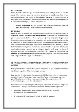 LEY DE DALTON
La ley de Dalton establece que en una mezcla de gases cada gas ejerce su presión
como si los restantes gases no estuvieran presentes. La presión específica de un
determinado gas en una mezcla se llama presión parcial, p. La presión total de la
mezcla se calcula simplemente sumando las presiones parciales de todos los gases que
la componen. Por ejemplo, la presión atmosférica es:
Presión atmosférica (760 mm de Hg) = pO2 (160 mm) + pN2 (593 mm Hg)
+ pCO2 (0.3 mm Hg) + pH2O (alrededor de 8 mm de Hg).
LEY DE HENRI
La ley de Henri establece que la solubilidad de un gas en un líquido es proporcional a
su presión parcial y a su coeficiente de solubilidad, asumiendo que la temperatura
permanece constante. La ley de Henri explica, por ejemplo, la narcosis nitrogenada, o
intoxicación que se manifiesta en los buceadores que respiran aire en botellas cuando
la presión por la profundidad disuelve grandes cantidades de nitrógeno en la sangre.
Altas concentraciones de este gas producen un efecto narcotizante. Además, la ley de
Henri también explica porqué al retornar a la superficie los buceadores deben subir
escalonadamente para permitir que el nitrógeno disuelto en la sangre se libere al
disminuir la presión. De no hacerlo así, el buceador corre el riesgo de experimentar los
síntomas de la descompresión, resultantes de las burbujas de gas que se desprenden
de la sangre al retornar a la presión atmosférica.
23. SEÑALE LA IMPORTANCIA DE LA PRESION ATMOSFERICA SOBRE EL INTERCAMBIO
GASEOSO.
Es muy importante la variación de la presión atmosférica ya que puede haber cambios
notables en organismo del ser humano por ejemplo:
La proporción de oxígeno en el aire es constante (21%) como la de los otros gases que
componen la atmósfera y no se reduce a grandes alturas, pero si decrece la presión
parcial de oxígeno, teniendo como consecuencia que disminuye el número de
moléculas de oxígeno por metro cúbico de aire.
Esta disminución de la presión parcial de oxígeno, al reducir la transferencia del gas del
aire inspirado a la sangre provoca varias reacciones inmediatas en el organismo:
- Aumenta la velocidad de la respiración y el volumen de aire inspirado
produciéndose una hiperventilación.
- Se incrementa el ritmo cardíaco y el flujo de salida de la sangre.
 