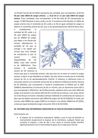 La Presión Parcial del O2 (pO2) representa esa cantidad, que corresponde a 0,3ml de
O2 por cada 100ml de sangre arterial, y a 0,12 ml de O2 por cada 100ml de sangre
venosa. Estas cantidades sólo corresponden al 2% del total de O2 transportado en
sangre. El 98% Restante lo hace unido a la Hb. Si sumamos el O2 disuelto en 100ml de
sangre arterial más el contenido de O2 unido a la Hb en igual cantidad de sangre se
obtiene el contenido arterial de O2, que es de aproximadamente 20ml/%.Ahora bien,
si multiplicamos la
cantidad de O2 unida a la
Hb cada 100ml de sangre
por los 5000ml de sangre
que llegan a las células por
minuto obtendremos la
cantidad de O2 que se
entrega a los tejidos por
minuto (por este método
de transporte); lo que se
conoce como
Disponibilidad de O2
(DO2), cuyo valor normal
es de 1000ml/min. Para
conocer el contenido
venoso de O2 hacemos lo
mismo que para el contenido arterial, sólo que esta vez se tiene en cuenta la sangre
venosa, es decir la que abandona los tejidos. De esta manera resulta que el contenido
venoso de O2 es de aproximadamente 15ml/%. Si hallamos la diferencia entre el
contenido arterial y el contenido venoso de O2 se obtiene la Diferencia Arterio-Venosa
de O2 (DAVO2), que corresponde a 5ml/%.Si multiplicamos la DAVO2 por el VMC
(5000ml) obtendremos el Consumo de O2 en ml/min, que se representa como VO2 y
que corresponde a 250ml/min. de O2.Resumiendo, podemos decir que cada 100ml de
sangre se le ofrecen a las células 20ml de O2 a través de las arterias, y las venas retiran
15 ml de O2 que no fueron utilizados (siempre hablando en condiciones de reposo); es
decir que los tejidos consumen cada 100ml de sangre 5ml de O2 (DAVO2). En total, por
minuto, cada 5000ml de sangre (VMC) se le ofrecen a las células 1000ml de O2 (DO2),
y éstas por igual cantidad de sangre consumen 250 ml de O2 (VO2).
29. FACTORES QUE DETERMINAN VARIACION DE LA TASA DE DIFUSION PULMONAR.
Estos factores son
El espesor de la membrana respiratoria: debido a que la tasa de difusión es
inversamente proporcional al espesor de la membrana, cualquier factor que
aumenta el espesor a más de dos o tres veces el normal puede interferir
significativamente con el intercambio de gases de la respiración normal.
 