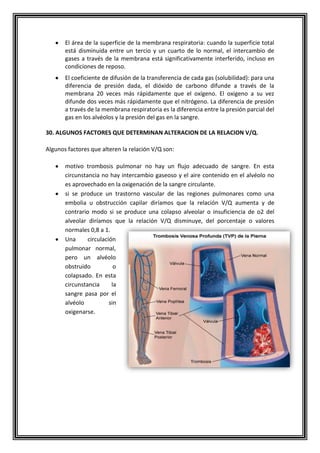 El área de la superficie de la membrana respiratoria: cuando la superficie total
está disminuida entre un tercio y un cuarto de lo normal, el intercambio de
gases a través de la membrana está significativamente interferido, incluso en
condiciones de reposo.
El coeficiente de difusión de la transferencia de cada gas (solubilidad): para una
diferencia de presión dada, el dióxido de carbono difunde a través de la
membrana 20 veces más rápidamente que el oxígeno. El oxigeno a su vez
difunde dos veces más rápidamente que el nitrógeno. La diferencia de presión
a través de la membrana respiratoria es la diferencia entre la presión parcial del
gas en los alvéolos y la presión del gas en la sangre.
30. ALGUNOS FACTORES QUE DETERMINAN ALTERACION DE LA RELACION V/Q.
Algunos factores que alteren la relación V/Q son:
motivo trombosis pulmonar no hay un flujo adecuado de sangre. En esta
circunstancia no hay intercambio gaseoso y el aire contenido en el alvéolo no
es aprovechado en la oxigenación de la sangre circulante.
si se produce un trastorno vascular de las regiones pulmonares como una
embolia u obstrucción capilar diríamos que la relación V/Q aumenta y de
contrario modo si se produce una colapso alveolar o insuficiencia de o2 del
alveolar diríamos que la relación V/Q disminuye, del porcentaje o valores
normales 0,8 a 1.
Una circulación
pulmonar normal,
pero un alvéolo
obstruido o
colapsado. En esta
circunstancia la
sangre pasa por el
alvéolo sin
oxigenarse.
 
