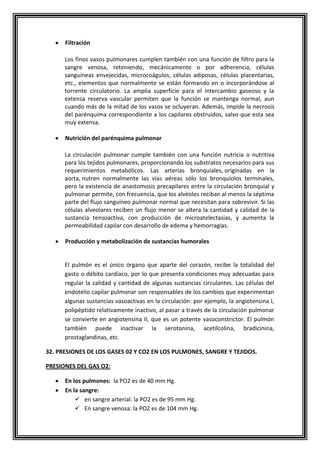 Filtración
Los finos vasos pulmonares cumplen también con una función de filtro para la
sangre venosa, reteniendo, mecánicamente o por adherencia, células
sanguíneas envejecidas, microcoágulos, células adiposas, células placentarias,
etc., elementos que normalmente se están formando en o incorporándose al
torrente circulatorio. La amplia superficie para el intercambio gaseoso y la
extensa reserva vascular permiten que la función se mantenga normal, aun
cuando más de la mitad de los vasos se ocluyeran. Además, impide la necrosis
del parénquima correspondiente a los capilares obstruidos, salvo que esta sea
muy extensa.
Nutrición del parénquima pulmonar
La circulación pulmonar cumple también con una función nutricia o nutritiva
para los tejidos pulmonares, proporcionando los substratos necesarios para sus
requerimientos metabólicos. Las arterias bronquiales, originadas en la
aorta, nutren normalmente las vías aéreas sólo los bronquíolos terminales,
pero la existencia de anastomosis precapilares entre la circulación bronquial y
pulmonar permite, con frecuencia, que los alvéolos reciban al menos la séptima
parte del flujo sanguíneo pulmonar normal que necesitan para sobrevivir. Si las
células alveolares reciben un flujo menor se altera la cantidad y calidad de la
sustancia tensoactiva, con producción de microatelectasias, y aumenta la
permeabilidad capilar con desarrollo de edema y hemorragias.
Producción y metabolización de sustancias humorales
El pulmón es el único órgano que aparte del corazón, recibe la totalidad del
gasto o débito cardíaco, por lo que presenta condiciones muy adecuadas para
regular la calidad y cantidad de algunas sustancias circulantes. Las células del
endotelio capilar pulmonar son responsables de los cambios que experimentan
algunas sustancias vasoactivas en la circulación: por ejemplo, la angiotensina I,
polipéptido relativamente inactivo, al pasar a través de la circulación pulmonar
se convierte en angiotensina II, que es un potente vasoconstrictor. El pulmón
también puede inactivar la serotonina, acetilcolina, bradicinina,
prostaglandinas, etc.
32. PRESIONES DE LOS GASES 02 Y CO2 EN LOS PULMONES, SANGRE Y TEJIDOS.
PRESIONES DEL GAS O2:
En los pulmones: la PO2 es de 40 mm Hg.
En la sangre:
 en sangre arterial: la PO2 es de 95 mm Hg.
 En sangre venosa: la PO2 es de 104 mm Hg.
 