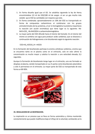 1. En forma disuelta igual que el O2. Se solubiliza siguiendo la ley de Henry
encontrándose 2,9 ml de CO2/100 ml de sangre. al ser un gas mucho más
soluble que el O2 las cantidades son mayores que este.
2. En forma combinada: aproximadamente un 10% del CO2 es transportado en
forma de compuestos carbamínicos al combinarse con los grupos
aminoterminales de las proteínas, al ser la hemoglobina la proteína mayoritaria
la reacción (sin acción enzimática) que tiene lugar es la siguiente: Hb-
NH2+CO2_ Hb-NHCOOH o carbaminohemoglobina.
3. La mayor parte del CO2 difunde hacia el interior del hematíe. En el interior del
mismo se combina con agua para producir acido carbónico, que se disociara a
continuación de hidrogeniones e ion bicarbonato según la siguiente reacción:
CO2+H2_H2CO3_H+ +HCO3-
En la formación del bicarbonato participa la enzima anhidrasa carbónica, enzima que
se encuentra tanto en el plasma como en el eritrocito, solo en este ultimo la
concentración es mucho mayor y cataliza la reacción a una velocidad elevada, 0,1
segundos.
Aunque la formación de bicarbonato tenga lugar en el eritrocito, una vez formado se
desplaza al plasma, siendo transportado en sus ¾ partes como bicarbonato plasmático
y solo ¼ permanece en el eritrocito. La mayor parte de CO2 es transportado de esta
forma un 80-90%.
35. REGULACION DE LA RESPIRACION.
La respiración es un proceso que se lleva en forma automática y rítmica mantenido
constantemente que puede modificarse bajo el influjo de la voluntad, cambiando así la
 
