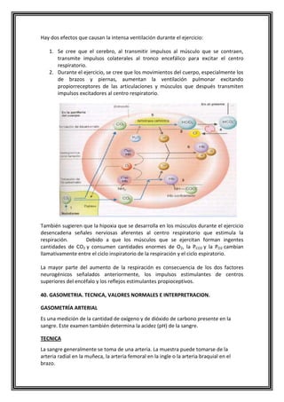 Hay dos efectos que causan la intensa ventilación durante el ejercicio:
1. Se cree que el cerebro, al transmitir impulsos al músculo que se contraen,
transmite impulsos colaterales al tronco encefálico para excitar el centro
respiratorio.
2. Durante el ejercicio, se cree que los movimientos del cuerpo, especialmente los
de brazos y piernas, aumentan la ventilación pulmonar excitando
propiorreceptores de las articulaciones y músculos que después transmiten
impulsos excitadores al centro respiratorio.
También sugieren que la hipoxia que se desarrolla en los músculos durante el ejercicio
desencadena señales nerviosas aferentes al centro respiratorio que estimula la
respiración. Debido a que los músculos que se ejercitan forman ingentes
cantidades de CO2 y consumen cantidades enormes de O2, la PCO2 y la PO2 cambian
llamativamente entre el ciclo inspiratorio de la respiración y el ciclo espiratorio.
La mayor parte del aumento de la respiración es consecuencia de los dos factores
neurogénicos señalados anteriormente, los impulsos estimulantes de centros
superiores del encéfalo y los reflejos estimulantes propioceptivos.
40. GASOMETRIA. TECNICA, VALORES NORMALES E INTERPRETRACION.
GASOMETRÍA ARTERIAL
Es una medición de la cantidad de oxígeno y de dióxido de carbono presente en la
sangre. Este examen también determina la acidez (pH) de la sangre.
TECNICA
La sangre generalmente se toma de una arteria. La muestra puede tomarse de la
arteria radial en la muñeca, la arteria femoral en la ingle o la arteria braquial en el
brazo.
 