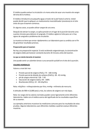 El médico puede evaluar la circulación a la mano antes de sacar una muestra de sangre
del área de la muñeca.
El médico introducirá una pequeña aguja a través de la piel hasta la arteria. Usted
puede decidir que le apliquen un medicamento insensibilizador (anestesia) en el sitio
antes de que el examen comience.
En algunos casos, se puede utilizar sangre de una vena.
Después de extraer la sangre, se aplica presión en el lugar de la punción durante unos
cuantos minutos para detener el sangrado. El médico vigilará el sitio para ver si hay
signos de sangrado o problemas de circulación.
La muestra se tiene que enviar rápidamente a un laboratorio para su análisis con el fin
de garantizar resultados precisos.
Preparación para el examen
No hay una preparación especial. Si está recibiendo oxigenoterapia, la concentración
de oxígeno debe permanecer constante durante 20 minutos antes del examen.
Lo que se siente durante el examen
Uno puede sentir un calambre breve o una sensación pulsátil en el sitio de la punción.
VALORES NORMALES
Valores a nivel del mar:
Presión parcial de oxígeno (PaO2): 75 - 100 mmHg
Presión parcial de dióxido de carbono (PaCO2): 38 - 42 mmHg
pH de sangre arterial de 7.38 - 7.42
Saturación de oxígeno (SaO2): 94 - 100%
Bicarbonato (HCO3): 22 - 28 mEq/litro
Nota: mEq/litro = miliequivalentes por litro; mmHg = milímetro de mercurio.
A altitudes de 900 m (3,000 pies) y más, los valores de oxígeno son más bajos.
Nota: los rangos de los valores normales pueden variar ligeramente entre diferentes
laboratorios. Hable con el médico acerca del significado de los resultados específicos
de su examen.
Los ejemplos anteriores muestran las mediciones comunes para los resultados de estas
pruebas. Algunos laboratorios usan diferentes medidas o podrían evaluar diferentes
muestras.
 