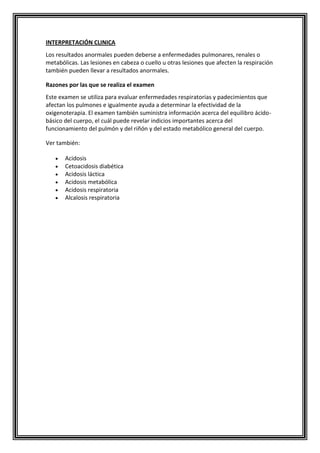 INTERPRETACIÓN CLINICA
Los resultados anormales pueden deberse a enfermedades pulmonares, renales o
metabólicas. Las lesiones en cabeza o cuello u otras lesiones que afecten la respiración
también pueden llevar a resultados anormales.
Razones por las que se realiza el examen
Este examen se utiliza para evaluar enfermedades respiratorias y padecimientos que
afectan los pulmones e igualmente ayuda a determinar la efectividad de la
oxigenoterapia. El examen también suministra información acerca del equilibro ácido-
básico del cuerpo, el cuál puede revelar indicios importantes acerca del
funcionamiento del pulmón y del riñón y del estado metabólico general del cuerpo.
Ver también:
Acidosis
Cetoacidosis diabética
Acidosis láctica
Acidosis metabólica
Acidosis respiratoria
Alcalosis respiratoria
 