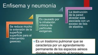 Enfisema y neumonía 
Es un trastorno pulmonar que se 
caracteriza por un agrandamiento 
permanente de los espacios aéreos 
distales con respecto al bronquio 
Se reduce mucho 
la extensión de la 
superficie 
superficie para el 
intercambio 
gaseoso. 
Es causado por 
la inhalación 
crónica de 
partículas 
exógenas. 
La destrucción 
de la pared 
alveolar està 
asociada con un 
exceso de lisis 
de elastina. 
 