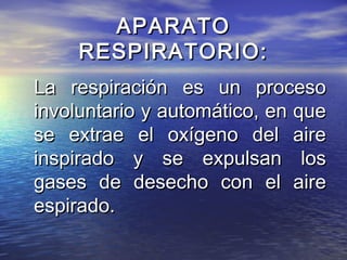 APARATOAPARATO
RESPIRATORIO:RESPIRATORIO:
La respiración es un procesoLa respiración es un proceso
involuntario y automático, en queinvoluntario y automático, en que
se extrae el oxígeno del airese extrae el oxígeno del aire
inspirado y se expulsan losinspirado y se expulsan los
gases de desecho con el airegases de desecho con el aire
espirado.espirado.
 