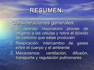 RESUMEN:RESUMEN:
Consideraciones generales:Consideraciones generales:
1.1. El aparato respiratorio provee deEl aparato respiratorio provee de
oxigeno a las células y retira el dióxidooxigeno a las células y retira el dióxido
de carbono que estas producende carbono que estas producen
2.2. Respiración: intercambio de gasesRespiración: intercambio de gases
entre el cuerpo y el ambienteentre el cuerpo y el ambiente
3.3. Mecanismos: ventilación, difusión,Mecanismos: ventilación, difusión,
transporte y regulación pulmonarestransporte y regulación pulmonares
 