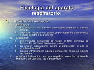 Fisiología del aparatoFisiología del aparato
respiratorio:respiratorio:
1.1. Mecánica de la respiración:Mecánica de la respiración:
A.A. Inspiración:Inspiración:
I.I. El diafragma y los músculos intercostales aumentan la cavidadEl diafragma y los músculos intercostales aumentan la cavidad
torácica.torácica.
II.II. La presión intrapulmonar disminuye por debajo de la atmosféricaLa presión intrapulmonar disminuye por debajo de la atmosférica
y el aire penetra a los pulmonesy el aire penetra a los pulmones
B.B. Expiración:Expiración:
I.I. Los músculos inspiratorios se relajan; el tórax disminuye deLos músculos inspiratorios se relajan; el tórax disminuye de
tamaño; los pulmones elásticos se retraentamaño; los pulmones elásticos se retraen
II.II. La presión intrapulmonar supera la atmosférica; el aire esLa presión intrapulmonar supera la atmosférica; el aire es
expelido del aparatoexpelido del aparato
III.III. presión intrapulmonar supera la atmosférica; el aire es expelidopresión intrapulmonar supera la atmosférica; el aire es expelido
del aparato.del aparato.
C.C. presión intratoracica: siempre negativa, excepto durante lapresión intratoracica: siempre negativa, excepto durante la
maniobra de Valsalva, tos y estornudo.maniobra de Valsalva, tos y estornudo.
 