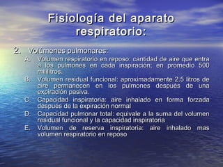 Fisiología del aparatoFisiología del aparato
respiratorio:respiratorio:
2.2. Volúmenes pulmonares:Volúmenes pulmonares:
A.A. Volumen respiratorio en reposo: cantidad de aire que entraVolumen respiratorio en reposo: cantidad de aire que entra
a los pulmones en cada inspiración; en promedio 500a los pulmones en cada inspiración; en promedio 500
mililitros.mililitros.
B.B. Volumen residual funcional: aproximadamente 2.5 litros deVolumen residual funcional: aproximadamente 2.5 litros de
aire permanecen en los pulmones después de unaaire permanecen en los pulmones después de una
expiración pasiva.expiración pasiva.
C.C. Capacidad inspiratoria: aire inhalado en forma forzadaCapacidad inspiratoria: aire inhalado en forma forzada
después de la expiración normaldespués de la expiración normal
D.D. Capacidad pulmonar total: equivale a la suma del volumenCapacidad pulmonar total: equivale a la suma del volumen
residual funcional y la capacidad inspiratoriaresidual funcional y la capacidad inspiratoria
E.E. Volumen de reserva inspiratoria: aire inhalado masVolumen de reserva inspiratoria: aire inhalado mas
volumen respiratorio en reposovolumen respiratorio en reposo
 