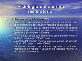 Fisiología del aparatoFisiología del aparato
respiratorio:respiratorio:
2.2. Volúmenes pulmonares:Volúmenes pulmonares:
F.F. Volumen de reserva inspiratoria: aire espirado despuésVolumen de reserva inspiratoria: aire espirado después
de la exhalación del volumen respiratorio en reposode la exhalación del volumen respiratorio en reposo
G.G. Capacidad vital: igual a volumen respiratorio en reposoCapacidad vital: igual a volumen respiratorio en reposo
+ volumen de reserva inspiratorio + volumen de reserva+ volumen de reserva inspiratorio + volumen de reserva
espiratoria (Promedio 4,500 ml)espiratoria (Promedio 4,500 ml)
H.H. Aire mínimo: aquel que permanece en el pulmón inclusoAire mínimo: aquel que permanece en el pulmón incluso
después de que se colapsa este.después de que se colapsa este.
I.I. Volumen del espacio muerto: aire que ocupa las vías deVolumen del espacio muerto: aire que ocupa las vías de
conducción; en promedio 150 mlconducción; en promedio 150 ml
J.J. Ventilación alveolar por minuto: equivale a (volumenVentilación alveolar por minuto: equivale a (volumen
respiratorio en reposo + volumen del espacio muerto) Xrespiratorio en reposo + volumen del espacio muerto) X
frecuencia respiratoria.frecuencia respiratoria.
 