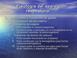 Fisiología del aparatoFisiología del aparato
respiratorio:respiratorio:
3.3. Intercambio y transporte de gasesIntercambio y transporte de gases
A.A. Composición del aire externoComposición del aire externo
B.B. Transporte de oxigenoTransporte de oxigeno
I.I. Parte disuelto en plasma sanguíneoParte disuelto en plasma sanguíneo
II.II. La mayor parte combinado con la hemoglobina en unLa mayor parte combinado con la hemoglobina en un
compuesto inestable, la oxihemoglobina.compuesto inestable, la oxihemoglobina.
C.C. Transporte de dióxido de carbonoTransporte de dióxido de carbono
I.I. Parte disuelto físicamente en el plasmaParte disuelto físicamente en el plasma
II.II. Parte combinado con la hemoglobina para formarParte combinado con la hemoglobina para formar
carbaminohemoglobinacarbaminohemoglobina
III.III. La mayor parte se combina con agua para formarLa mayor parte se combina con agua para formar
ácido carbónico y después bicarbonato.ácido carbónico y después bicarbonato.
 
