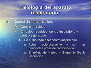 Fisiología del aparatoFisiología del aparato
respiratorio:respiratorio:
4.4. Control de la respiración:Control de la respiración:
A.A. Control nerviosoControl nervioso
• En bulbo raquídeo: centro inspiratorio yEn bulbo raquídeo: centro inspiratorio y
centro espiratoriocentro espiratorio
I.I. En bulbo raquídeo: centro inspiratorioEn bulbo raquídeo: centro inspiratorio
a)a) Actúa recíprocamente y son lasActúa recíprocamente y son las
principales áreas de coordinaciónprincipales áreas de coordinación
b)b) El reflejo de Hering – Breuer inhibe laEl reflejo de Hering – Breuer inhibe la
inspiracióninspiración
 