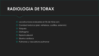 RADIOLOGIA DE TORAX
 Las estructuras evaluadas en Rx de tórax son:
 Cavidad torácica (piel, vértebras, costillas, esternón)
 Tráquea
 Diafragma
 Espacio pleural
 Silueta cardiaca
 Pulmones y vasculatura pulmonar
 