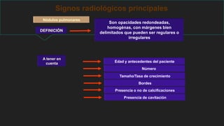 Signos radiológicos principales
Nódulos pulmonares
DEFINICIÓN
Son opacidades redondeadas,
homogénas, con márgenes bien
delimitados que pueden ser regulares o
irregulares
Edad y antecedentes del paciente
Número
Tamaño/Tasa de crecimiento
Bordes
Presencia o no de calcificaciones
Presencia de cavitación
A tener en
cuenta
 
