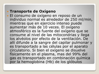  Transporte de Oxígeno
 El consumo de oxígeno en reposo de un
individuo normal es alrededor de 250 ml/min,
mientras que en ejercicio intenso puede
aumentar más de 10 veces. El oxígeno
atmosférico es la fuente del oxígeno que se
consume al nivel de las mitocondrias y llega
los alvéolos por efecto de la ventilación. De
allí difunde a la sangre del capilar pulmonar y
es transportado a las células por el aparato
circulatorio. Si bien el oxígeno se disuelve
físicamente en el plasma, mas del 99% del
gas es transportado en combinación química
por la hemoglobina (Hb) de los glóbulos
 