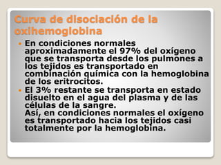 Curva de disociación de la
oxihemoglobina
 En condiciones normales
aproximadamente el 97% del oxígeno
que se transporta desde los pulmones a
los tejidos es transportado en
combinación química con la hemoglobina
de los eritrocitos.
 El 3% restante se transporta en estado
disuelto en el agua del plasma y de las
células de la sangre.
Así, en condiciones normales el oxígeno
es transportado hacia los tejidos casi
totalmente por la hemoglobina.
 