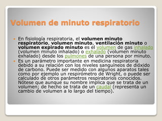 Volumen de minuto respiratorio
 En fisiología respiratoria, el volumen minuto
respiratorio, volumen minuto, ventilación minuto o
volumen expirado minuto es el volumen de gas inhalado
(volumen minuto inhalado) o exhalado (volumen minuto
exhalado) desde los pulmones de una persona por minuto.
 Es un parámetro importante en medicina respiratoria
debido a su relación con los niveles sanguíneos de dióxido
de carbono. Puede ser medido con algunos aparatos tales
como por ejemplo un respirómetro de Wright, o puede ser
calculado de otros parámetros respiratorios conocidos.
Nótese que aunque su nombre implica que se trata de un
volumen; de hecho se trata de un caudal (representa un
cambio de volumen a lo largo del tiempo).
 