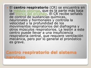 Centro respiratorio del sistema
nervioso
 El centro respiratorio (CR) se encuentra en
la médula oblonga, que es la parte más baja
del tronco del encéfalo. El CR recibe señales
de control de sustancias químicas,
neuronales y hormonales y controla la
velocidad y la profundidad de los
movimientos respiratorios del diafragma y
otros músculos respiratorios. La lesión a este
centro puede llevar a una insuficiencia
respiratoria central, que requiere ventilación
mecánica, pero por lo general el pronóstico
es grave.
 