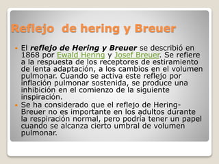 Reflejo de hering y Breuer
 El reflejo de Hering y Breuer se describió en
1868 por Ewald Hering y Josef Breuer. Se refiere
a la respuesta de los receptores de estiramiento
de lenta adaptación, a los cambios en el volumen
pulmonar. Cuando se activa este reflejo por
inflación pulmonar sostenida, se produce una
inhibición en el comienzo de la siguiente
inspiración.
 Se ha considerado que el reflejo de Hering-
Breuer no es importante en los adultos durante
la respiración normal, pero podría tener un papel
cuando se alcanza cierto umbral de volumen
pulmonar.
 