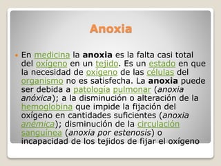 Anoxia
 En medicina la anoxia es la falta casi total
del oxígeno en un tejido. Es un estado en que
la necesidad de oxígeno de las células del
organismo no es satisfecha. La anoxia puede
ser debida a patología pulmonar (anoxia
anóxica); a la disminución o alteración de la
hemoglobina que impide la fijación del
oxígeno en cantidades suficientes (anoxia
anémica); disminución de la circulación
sanguínea (anoxia por estenosis) o
incapacidad de los tejidos de fijar el oxígeno
 