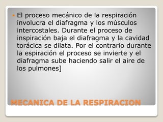MECANICA DE LA RESPIRACION
 El proceso mecánico de la respiración
involucra el diafragma y los músculos
intercostales. Durante el proceso de
inspiración baja el diafragma y la cavidad
torácica se dilata. Por el contrario durante
la espiración el proceso se invierte y el
diafragma sube haciendo salir el aire de
los pulmones]
 