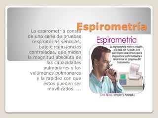 EspirometríaLa espirometría consta
de una serie de pruebas
respiratorias sencillas,
bajo circunstancias
controladas, que miden
la magnitud absoluta de
las capacidades
pulmonares y los
volúmenes pulmonares
y la rapidez con que
éstos pueden ser
movilizados. ...
 