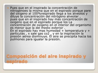 Composición del aire inspirado y
espirado
 Pues que en el inspirado la concentración de
nitrogenoes la misma que en el espirado porque pare
del oxigeno al 100%respirado llega a los alveolos y
diluye la concentración del nitrógeno alveolar .
pues que en el inspirado hay mas concentración de
oxigeno que en el espirado porque los La
concentración de oxígeno en el interior del organismo
es menor que la del medio exterior .
En el espirado hay mas humedad + temperatura y +
particulas , x sale gas co2 , y en la inspiración la
presión aérea disminuye. El aire se precipita hacia los
pulmones para igualar la presión.
 