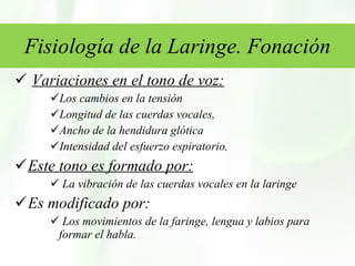 Fisiología de la Laringe. Fonación Variaciones en el tono de voz: Los cambios en la tensión Longitud de las cuerdas vocales,  Ancho de la hendidura glótica  Intensidad del esfuerzo espiratorio.  Este tono es formado por: La vibración de las cuerdas vocales en la laringe  Es modificado por: Los movimientos de la faringe, lengua y labios para formar el habla.  
