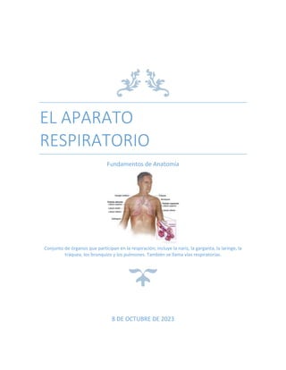 EL APARATO
RESPIRATORIO
Fundamentos de Anatomía
Conjunto de órganos que participan en la respiración; incluye la nariz, la garganta, la laringe, la
tráquea, los bronquios y los pulmones. También se llama vías respiratorias.
8 DE OCTUBRE DE 2023
 