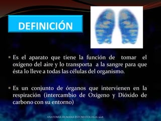 DEFINICIÓN
 Es el aparato que tiene la función de tomar el
oxígeno del aire y lo transporta a la sangre para que
ésta lo lleve a todas las células del organismo.
 Es un conjunto de órganos que intervienen en la
respiración (intercambio de Oxígeno y Dióxido de
carbono con su entorno)
ANATOMIA HUMANA ESTOMATOLOGIA 2018
 