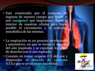  Está constituido por el conjunto de
órganos de nuestro cuerpo que llevan el
aire (oxígeno) que inspiramos hacia el
interior de nuestras células para hacer
posible el crecimiento y la actividad
metabólica de las mismas.
 La respiración es un proceso involuntario
y automático, en que se extrae el oxígeno
del aire inspirado y se expulsan los gases
de desecho con el aire espirado.
 Consiste en tomar oxígeno (O) del aire y
desprender el dióxido de carbono
(CO2) que se produce en las células.
 