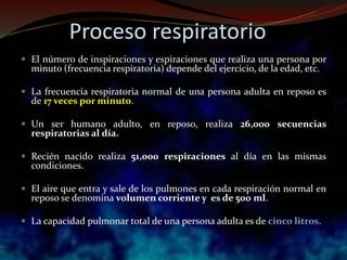 Proceso respiratorio
 El número de inspiraciones y espiraciones que realiza una persona por
minuto (frecuencia respiratoria) depende del ejercicio, de la edad, etc.
 La frecuencia respiratoria normal de una persona adulta en reposo es
de 17 veces por minuto.
 Un ser humano adulto, en reposo, realiza 26,000 secuencias
respiratorias al día.
 Recién nacido realiza 51,000 respiraciones al día en las mismas
condiciones.
 El aire que entra y sale de los pulmones en cada respiración normal en
reposo se denomina volumen corriente y es de 500 ml.
 La capacidad pulmonar total de una persona adulta es de cinco litros.
 