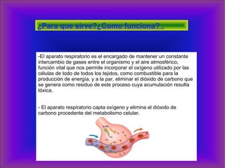 ¿Para que sirve?¿Como funciona? . El aparato respiratorio es el encargado de mantener un constante intercambio de gases entre el organismo y el aire atmosférico, función vital que nos permite incorporar el oxígeno utilizado por las células de todo de todos los tejidos, como combustible para la producción de energía, y a la par, eliminar el dióxido de carbono que se genera como residuo de este proceso cuya acumulación resulta tóxica.  - El aparato respiratorio capta oxígeno y elimina el dióxido de carbono procedente del metabolismo celular. 
