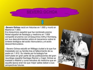 SEVERO OCHOA - Severo Ochoa  nació en Asturias en 1.905 y murió en Madrid en 1.993.  Era bioquímico español que fue nombrado premio Nobel español de fisiología y medicina en 1.959 compartió el premio con el bioquímico Arthur Kornberg, por sus descubrimientos sobre el mecanismo sobre la síntesis biológica del acido ribonucleico y el acido desoxirribonucleico.  - Severo Ochoa estudió en Málaga ciudad a la que fue trasladado con su familia tras el fallecimiento de su padre en 1.912. Su interés por la biología fue estimulado en gran parte de las publicaciones del gran neurólogo español Santiago Ramón y Cajal; Ochoa se traslado a Madrid y cursó estudios de medicina que en aquella época eran los que mejor salida daban a sus perspectivas futuras. 