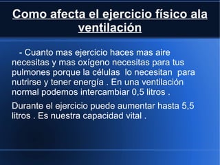 Como afecta el ejercicio físico ala
          ventilación
 - Cuanto mas ejercicio haces mas aire
necesitas y mas oxígeno necesitas para tus
pulmones porque la células lo necesitan para
nutrirse y tener energía . En una ventilación
normal podemos intercambiar 0,5 litros .
Durante el ejercicio puede aumentar hasta 5,5
litros . Es nuestra capacidad vital .
 